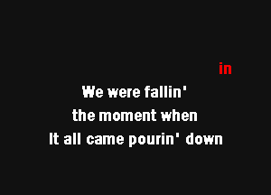 We were fallin'

the moment when
It all came pourin' down