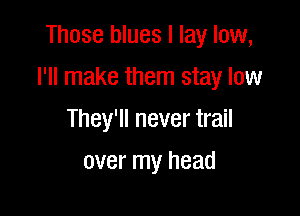Those blues I lay low,

I'll make them stay low

They'll never trail
over my head