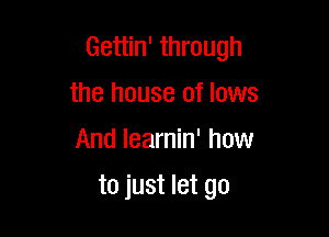 Gettin' through
the house of lows
And learnin' how

to just let go