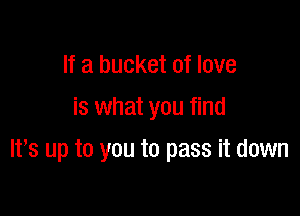 If a bucket of love
is what you find

IVs up to you to pass it down