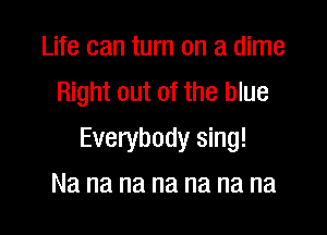 Life can turn on a dime
Right out of the blue

Everybody sing!

Na na na na na na na