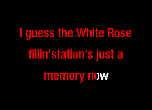 I guess the White Rose

fillin'station's just a

memory now