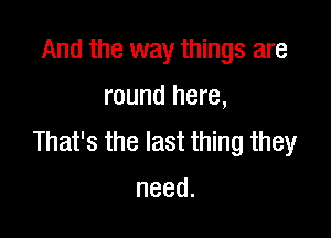 And the way things are
round here,

magmenmmmw
need.