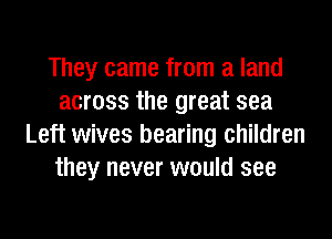They came from a land
across the great sea
Left wives bearing children
they never would see