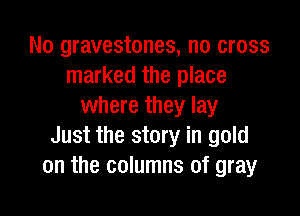 No gravestones, no cross
marked the place
where they lay

Just the story in gold
on the columns of gray