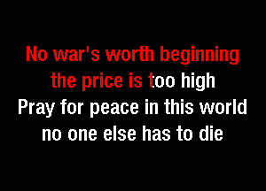 N0 war's worth beginning
the price is too high
Pray for peace in this world
no one else has to die