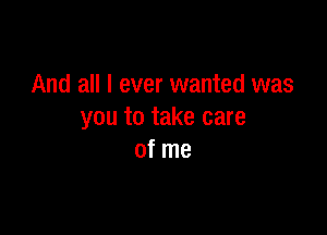 And all I ever wanted was

you to take care
of me