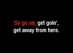 So go on, get goin',

get away from here.