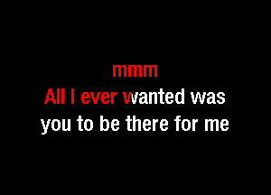 mmm

All I ever wanted was
you to be there for me