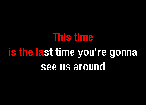 This time

is the last time you're gonna
see us around