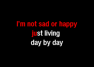 I'm not sad or happy

just living
day by day