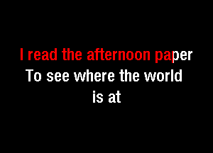I read the afternoon paper

To see where the world
is at
