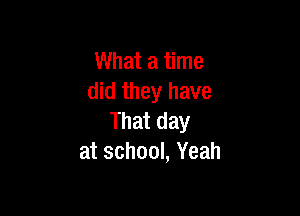What a time
did they have

That day
at school, Yeah