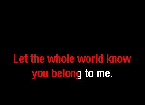 Let the whole world know
you belong to me.