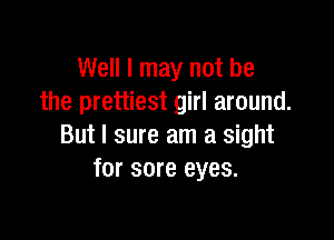 Well I may not be
the prettiest girl around.

But I sure am a sight
for sore eyes.