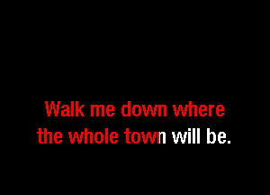 Walk me down where
the whole town will be.