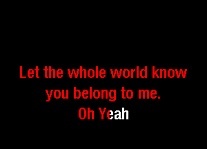 Let the whole world know

you belong to me.
Oh Yeah