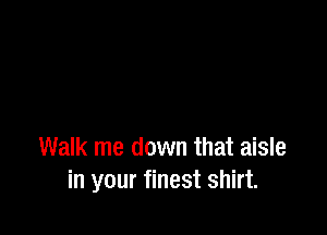 Walk me down that aisle
in your finest shirt.