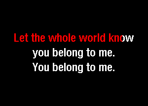 Let the whole world know

you belong to me.
You belong to me.