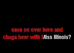 ease on over here and
chuga beer with Miss Illinois?