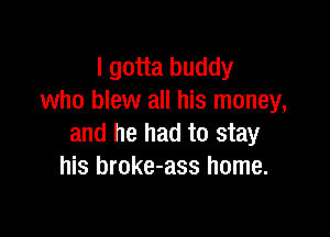I gotta buddy
who blew all his money,

and he had to stay
his broke-ass home.