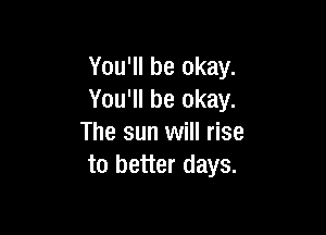 You'll be okay.
You'll be okay.

The sun will rise
to better days.