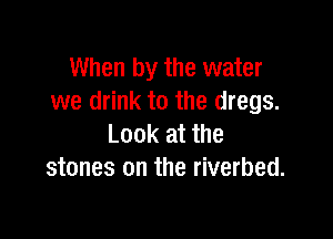 When by the water
we drink to the dregs.

Look at the
stones on the riverbed.