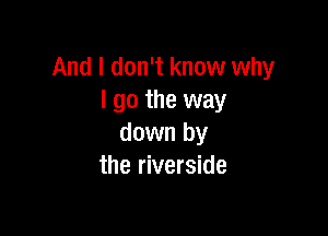 And I don't know why
I go the way

down by
the riverside