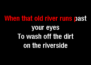 When that old river runs past
youreyes

To wash off the dirt
on the riverside