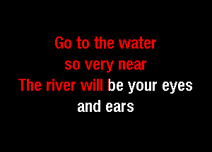 Go to the water
so very near

The river will be your eyes
and ears