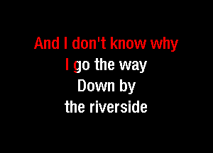 And I don't know why
I go the way

Down by
the riverside