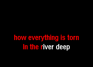 how everything is torn
In the river deep