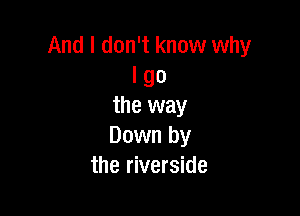 And I don't know why
I go
the way

Down by
the riverside