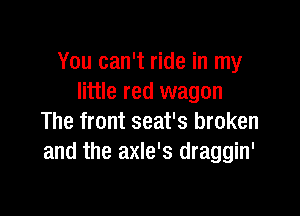 You can't ride in my
little red wagon

The front seat's broken
and the axle's draggin'