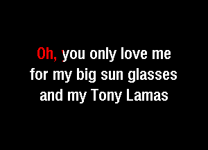 Oh, you only love me

for my big sun glasses
and my Tony Lamas