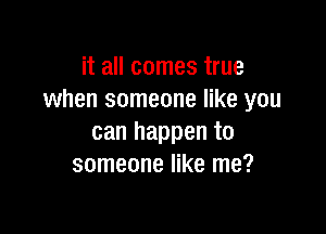 it all comes true
when someone like you

can happen to
someone like me?