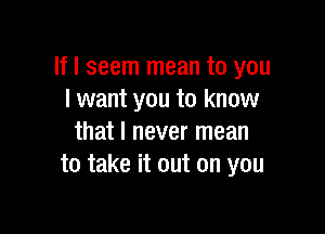 If I seem mean to you
I want you to know

that I never mean
to take it out on you