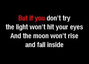 But if you don't try
the light won't hit your eyes

And the moon won't rise
and fall inside