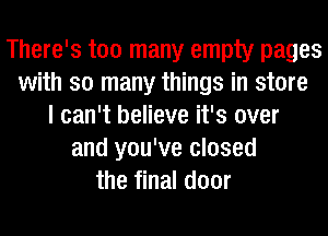 There's too many empty pages
with so many things in store
I can't believe it's over
and you've closed
the final door