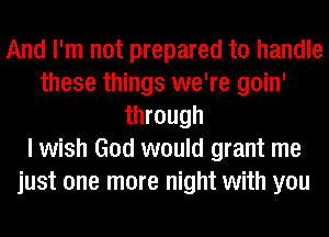 And I'm not prepared to handle
these things we're goin'
through
I wish God would grant me
just one more night with you