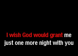 I wish God would grant me
just one more night with you