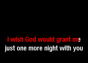 I wish God would grant me
just one more night with you