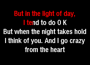 But in the light of day,
I tend to do 0 K
But when the night takes hold
I think of you. And I go crazy
from the heart