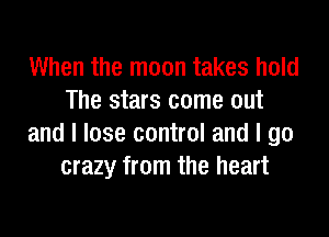 When the moon takes hold
The stars come out

and I lose control and I go
crazy from the heart