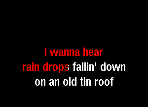 I wanna hear

rain drops fallin' down
on an old tin roof