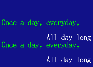 Once a day, everyday,

All day long
Once a day, everyday,

All day long
