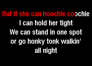 But if she can hoochie coochie
I can hold her tight
We can stand in one spot
or go honky tonk walkin'
all night