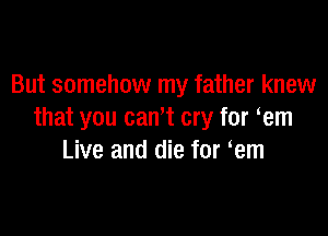 But somehow my father knew

that you cam cry for em
Live and die for em