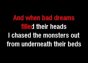 And when bad dreams
filled their heads
I chased the monsters out
from underneath their beds