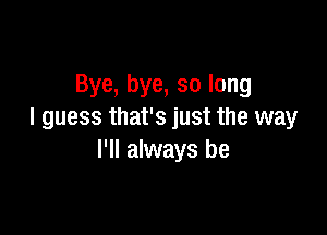 Bye, bye, so long

I guess that's just the way
I'll always be